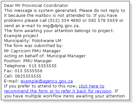 Text Box: Dear Mr Provincial Coordinator 
This message is system generated. Please do not reply to it because the mailbox is not attended to. If you have problems please call (012) 334 4860 or 082 578 5659 or send an e-mail to mig@dplg.gov.za. 
The form awaiting your attention belongs to project: Example project
Municipality: Polokwane LM 
The form was submitted by:
Mr Capricorn PMU Manager
Acting on behalf of: Municipal Manager
Position: PMU Manager
Telephone: 015 5555555
Fax: 015 5555556
Cell: 0825555555
E-mail: example@agency.gov.za 
If you prefer to attend to this now, click here to recommend the form or to refer it back for revision. If you have multiple workflow items awaiting your attention you may prefer to rather open your Work List. 

Thank you.
