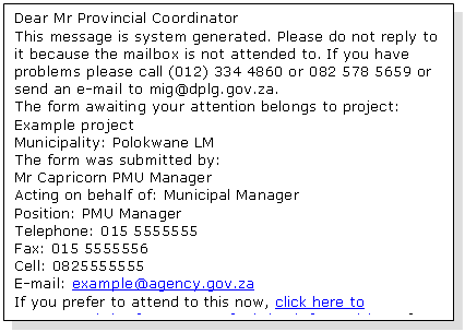 Text Box: Dear Mr Provincial Coordinator 
This message is system generated. Please do not reply to it because the mailbox is not attended to. If you have problems please call (012) 334 4860 or 082 578 5659 or send an e-mail to mig@dplg.gov.za. 
The form awaiting your attention belongs to project: Example project
Municipality: Polokwane LM 
The form was submitted by:
Mr Capricorn PMU Manager
Acting on behalf of: Municipal Manager
Position: PMU Manager
Telephone: 015 5555555
Fax: 015 5555556
Cell: 0825555555
E-mail: example@agency.gov.za 
If you prefer to attend to this now, click here to recommend the form or to refer it back for revision. If you have multiple workflow items awaiting your attention you may prefer to rather open your Work List. 

Thank you.
